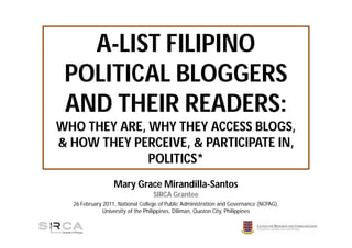 A-LIST FILIPINO
 POLITICAL BLOGGERS
 AND THEIR READERS:
WHO THEY ARE, WHY THEY ACCESS BLOGS,
& HOW THEY PERCEIVE, & PARTICIPATE IN,
              POLITICS*
                  Mary Grace Mirandilla-Santos
                                  SIRCA Grantee
  26 February 2011, National College of Public Administration and Governance (NCPAG),
              University of the Philippines, Diliman, Quezon City, Philippines
 
