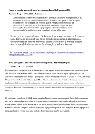 Samarco planejava construir nova barragem em Bento Rodrigues em 2016
Jornal O Tempo – 18/11/2015 – Juliana Baeta
Link: http://www.otempo.com.br/cidades/samarco-planejava-construir-nova-barragem-em-bento-
rodrigues-em-2016-1.1172836
Nova barragem da Samarco seria ainda mais próxima de Bento Rodrigues
Gabriela Garcia – 17/11/2015
 