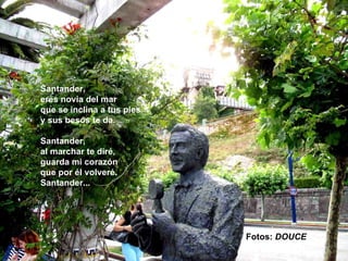Santander,
eres novia del mar
que se inclina a tus pies
y sus besos te da.

Santander,
al marchar te diré,
guarda mi corazón
que por él volveré.
Santander...




                            Fotos: DOUCE
 