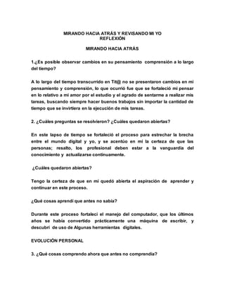 MIRANDO HACIA ATRÁS Y REVISANDO MI YO
REFLEXIÓN
MIRANDO HACIA ATRÁS
1.¿Es posible observar cambios en su pensamiento comprensión a lo largo
del tiempo?
A lo largo del tiempo transcurrido en Tit@ no se presentaron cambios en mi
pensamiento y comprensión, lo que ocurrió fue que se fortaleció mi pensar
en lo relativo a mi amor por el estudio y el agrado de sentarme a realizar mis
tareas, buscando siempre hacer buenos trabajos sin importar la cantidad de
tiempo que se invirtiera en la ejecución de mis tareas.
2. ¿Cuáles preguntas se resolvieron? ¿Cuáles quedaron abiertas?
En este lapso de tiempo se fortaleció el proceso para estrechar la brecha
entre el mundo digital y yo, y se acentúo en mí la certeza de que las
personas; resalto, los profesional deben estar a la vanguardia del
conocimiento y actualizarse continuamente.
¿Cuáles quedaron abiertas?
Tengo la certeza de que en mí quedó abierta el aspiración de aprender y
continuar en este proceso.
¿Qué cosas aprendí que antes no sabía?
Durante este proceso fortalecí el manejo del computador, que los últimos
años se había convertido prácticamente una máquina de escribir, y
descubrí de uso de Algunas herramientas digitales.
EVOLUCIÓN PERSONAL
3. ¿Qué cosas comprendo ahora que antes no comprendía?
 