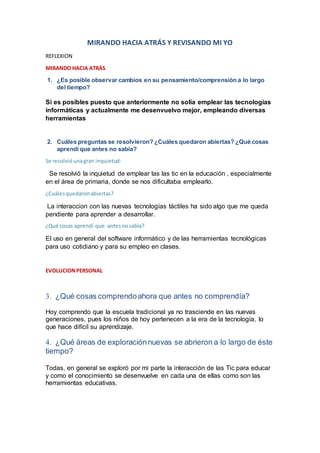 MIRANDO HACIA ATRÁS Y REVISANDO MI YO
REFLEXION
MIRANDO HACIA ATRÁS
1. ¿Es posible observar cambios en su pensamiento/comprensión a lo largo
del tiempo?
Si es posibles puesto que anteriormente no solia emplear las tecnologías
informáticas y actualmente me desenvuelvo mejor, empleando diversas
herramientas
2. Cuáles preguntas se resolvieron? ¿Cuáles quedaron abiertas? ¿Qué cosas
aprendí que antes no sabía?
Se resolvióunagran inquietud:
Se resolvió la inquietud de emplear las las tic en la educación , especialmente
en el área de primaria, donde se nos dificultaba emplearlo.
¿Cuálesquedaronabiertas?
La interaccion con las nuevas tecnologías táctiles ha sido algo que me queda
pendiente para aprender a desarrollar.
¿Qué cosas aprendí que antesnosabía?
El uso en general del software informático y de las herramientas tecnológicas
para uso cotidiano y para su empleo en clases.
EVOLUCIONPERSONAL
 ¿Qué cosas comprendoahora que antes no comprendía?
Hoy comprendo que la escuela tradicional ya no trasciende en las nuevas
generaciones, pues los niños de hoy pertenecen a la era de la tecnología, lo
que hace difícil su aprendizaje.
 ¿Qué áreas de exploraciónnuevas se abrieron a lo largo de éste
tiempo?
Todas, en general se exploró por mi parte la interacción de las Tic para educar
y como el conocimiento se desenvuelve en cada una de ellas como son las
herramientas educativas.
 