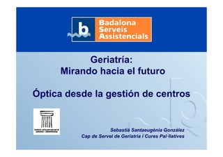 Geriatría:
Mirando hacia el futuro
Óptica desde la gestión de centros
Sebastià Santaeugènia Gonzàlez
Cap de Servei de Geriatria i Cures Pal·liatives
 