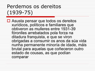 Perdemos os dereitos (1939-75) Asusta pensar que todos os dereitos xurídicos, políticos e familiares que obtiveron as mulleres entre 1931-39 fóronlles arrebatados pola forza na ditadura franquista, e que se viron obrigadas a consumir os anos da súa vida nunha permanente minoría de idade, máis brutal para aquelas que coñeceron outro estado de cousas, as que podían comparar 