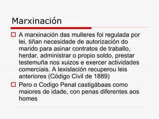 Marxinación A marxinación das mulleres foi regulada por lei, tiñan necesidade de autorización do marido para asinar contratos de traballo, herdar, administrar o propio soldo, prestar testemuña nos xuizos e exercer actividades comerciais. A lexislación recuperou leis anteriores (Código Civil de 1889)  Pero o Codigo Penal castigábaas como maiores de idade, con penas diferentes aos homes 