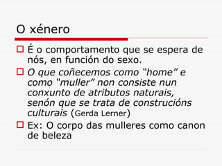 O xénero É o comportamento que se espera de nós, en función do sexo. O que coñecemos como “home” e como “ muller ”  non consiste nun conxunto de atributos naturais, senón que se trata de construcións culturais  ( Gerda Lerner ) Ex: O corpo das mulleres como canon de beleza 