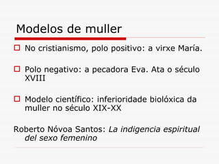 Modelos de muller No cristianismo, polo positivo: a virxe María. Polo negativo: a pecadora Eva. Ata o século XVIII Modelo científico: inferioridade biolóxica da muller no século XIX-XX Roberto Nóvoa Santos:  La indigencia espiritual del sexo femenino 