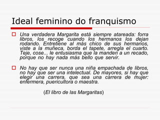 Ideal feminino do franquismo Una verdadera Margarita está siempre atareada: forra libros, los recoge cuando los hermanos los dejan rodando. Entretiene al más chico de sus hermanos, viste a la muñeca, borda el tapete, arregla el cuarto. Teje, cose... le entusiasma que la manden a un recado, porque no hay nada más bello que servir. No hay que ser nunca una niña empachada de libros, no hay que ser una intelectual. De mayores, si hay que elegir una carrera, que sea una carrera de mujer: enfermera, puericultora o maestra. ( El libro de las Margaritas )   