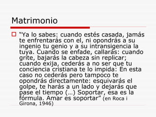 Matrimonio “ Ya lo sabes: cuando estés casada, jamás te enfrentarás con el, ni opondrás a su ingenio tu genio y a su intransigencia la tuya. Cuando se enfade, callarás: cuando grite, bajarás la cabeza sin replicar; cuando exija, cederás a no ser que tu conciencia cristiana te lo impida: En esta caso no cederás pero tampoco te opondrás directamente: esquivarás el golpe, te harás a un lado y dejarás que pase el tiempo (…) Soportar, esa es la fórmula. Amar es soportar”  (en Roca i Girona, 1946) 