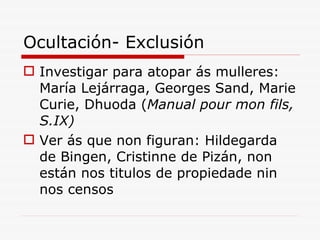 Ocultación- Exclusión Investigar para atopar ás mulleres: María Lejárraga, Georges Sand, Marie Curie, Dhuoda ( Manual pour mon fils, S.IX) Ver ás que non figuran: Hildegarda de Bingen, Cristinne de Pizán, non están nos titulos de propiedade nin nos censos 