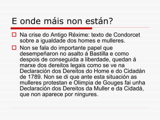 E onde máis non están? Na crise do Antigo Réxime: texto de Condorcet sobre a igualdade dos homes e mulleres.  Non se fala do importante papel que desempeñaron no asalto á Bastilla e como despois de conseguida a liberdade, quedan á marxe dos dereitos legais como se ve na Declaración dos Dereitos do Home e do Cidadán de 1789. Non se di que ante esta situación as mulleres protestan e Olimpia de Gouges fai unha Declaración dos Dereitos da Muller e da Cidadá, que non aparece por ningures. 