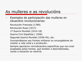 Exemplos de participación das mulleres en situacións revolucionarias: Revolución Francesa (1789)  Revolución Rusa (1917)  1ª Guerra Mundial (1914-18) Guerra Civil Española ( 1936)  Segunda Guerra Mundial (1939-45), etc. Incorporábanse aos frontes militares ou encargabánse de manter a vida cotiá e a produción. Sempre aportaron reivindicacións específicas que non eran aceptadas polos homes, que tendían a desmobilizalas, cando a situación se resolvía. As mulleres e as revolucións 