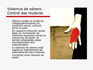 Violencia de xénero. Control das mulleres Afecta a todas as mulleres independentemente da condición social, cultural etnia ou país. En calquera situación social dáse un incremento da violencia represora cando as estruturas de poder se senten ameazadas polas reivindicacións dos subordinados. A violencia de xénero está ligada ao mantemento da subordinación das mulleres. Constitúe unha relación de poder 