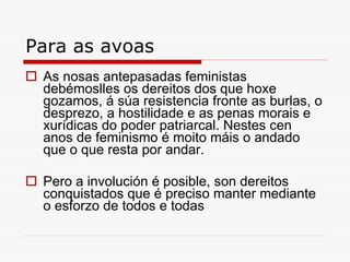 Para as avoas As nosas antepasadas feministas debémoslles os dereitos dos que hoxe gozamos, á súa resistencia fronte as burlas, o desprezo, a hostilidade e as penas morais e xurídicas do poder patriarcal. Nestes cen anos de feminismo é moito máis o andado que o que resta por andar. Pero a involución é posible, son dereitos conquistados que é preciso manter mediante o esforzo de todos e todas 