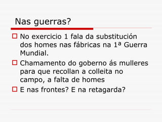 Nas guerras? No exercicio 1 fala da substitución dos homes nas fábricas na 1ª Guerra Mundial.  Chamamento do goberno ás mulleres para que recollan a colleita no campo, a falta de homes E nas frontes? E na retagarda? 