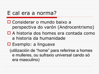 E cal era a norma? Considerar o mundo baixo a perspectiva do varón (Androcentrismo) A historia dos homes era contada como a historia da humanidade Exemplo: a linguaxe (utilización de  “ home ”  para referirse a homes e mulleres, ou sufraxio universal cando só era masculino) 