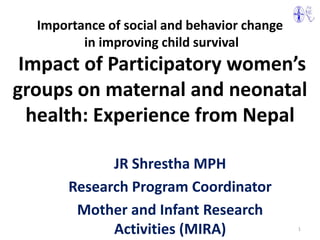 Importance of social and behavior change
         in improving child survival
 Impact of Participatory women’s
groups on maternal and neonatal
  health: Experience from Nepal

             JR Shrestha MPH
       Research Program Coordinator
        Mother and Infant Research
             Activities (MIRA)               1
 