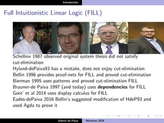 Introduction
Full Intuitionistic Linear Logic (FILL)
Schellinx 1987 observed original system thesis did not satisfy
cut-elimination
Hyland-dePaiva93 has a mistake, does not enjoy cut-elimination
Bellin 1996 provides proof-nets for FILL and proved cut-elimination
Bierman 1995 uses patterns and proved cut-elimination FILL
Brauner-de Paiva 1997 (and today) uses dependencies for FILL
Gore’ et al 2014 uses display calculus for FILL
Eades-dePaiva 2016 Bellin’s suggested modiﬁcation of HdeP93 and
used Agda to prove it
Valeria de Paiva Mirantao 2018
 