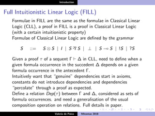 Introduction
Full Intuitionistic Linear Logic (FILL)
Formulae in FILL are the same as the formulae in Classical Linear
Logic (CLL), a proof in FILL is a proof in Classical Linear Logic
(with a certain intuitionistic property)
Formulae of Classical Linear Logic are deﬁned by the grammar
S ::= S ⊗ S | I | S ` S | ⊥ | S S | !S | ?S
Given a proof τ of a sequent Γ ∆ in CLL, need to deﬁne when a
given formula occurrence in the succedent ∆ depends on a given
formula occurrence in the antecedent Γ.
Intuitively want that “genuine” dependencies start in axioms,
constants do not introduce dependencies and dependencies
“percolate” through a proof as expected.
Deﬁne a relation Dep(τ) between Γ and ∆, considered as sets of
formula occurrences. and need a generalisation of the usual
composition operation on relations. Full details in paper.
Valeria de Paiva Mirantao 2018
 