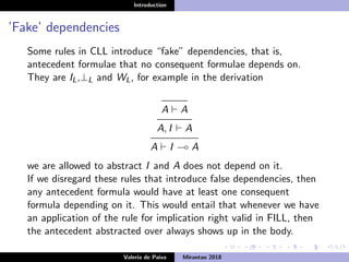 Introduction
’Fake’ dependencies
Some rules in CLL introduce “fake” dependencies, that is,
antecedent formulae that no consequent formulae depends on.
They are IL,⊥L and WL, for example in the derivation
A A
A, I A
A I A
we are allowed to abstract I and A does not depend on it.
If we disregard these rules that introduce false dependencies, then
any antecedent formula would have at least one consequent
formula depending on it. This would entail that whenever we have
an application of the rule for implication right valid in FILL, then
the antecedent abstracted over always shows up in the body.
Valeria de Paiva Mirantao 2018
 