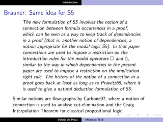 Introduction
Brauner: Same idea for S5
The new formulation of S5 involves the notion of a
connection between formula occurrences in a proof,
which can be seen as a way to keep track of dependencies
in a proof (that is, another notion of dependencies, a
notion appropriate for the modal logic S5). In that paper
connections are used to impose a restriction on the
introduction rules for the modal operators and ♦,
similar to the way in which dependencies in the present
paper are used to impose a restriction on the implication
right rule. The history of the notion of a connection in a
proof goes back at least as long as to Prawitz65, where it
is used to give a natural deduction formulation of S5.
Similar notions are ﬂow-graphs by Carbone97, where a notion of
connection is used to analyse cut-elimination and the Craig
Interpolation Theorem for classical propositional logic.
Valeria de Paiva Mirantao 2018
 