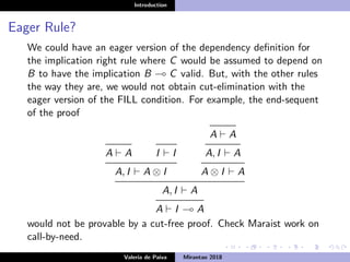 Introduction
Eager Rule?
We could have an eager version of the dependency deﬁnition for
the implication right rule where C would be assumed to depend on
B to have the implication B C valid. But, with the other rules
the way they are, we would not obtain cut-elimination with the
eager version of the FILL condition. For example, the end-sequent
of the proof
A A I I
A, I A ⊗ I
A A
A, I A
A ⊗ I A
A, I A
A I A
would not be provable by a cut-free proof. Check Maraist work on
call-by-need.
Valeria de Paiva Mirantao 2018
 