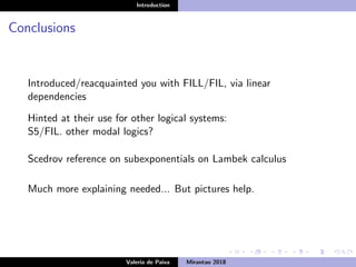 Introduction
Conclusions
Introduced/reacquainted you with FILL/FIL, via linear
dependencies
Hinted at their use for other logical systems:
S5/FIL. other modal logics?
Scedrov reference on subexponentials on Lambek calculus
Much more explaining needed... But pictures help.
Valeria de Paiva Mirantao 2018
 