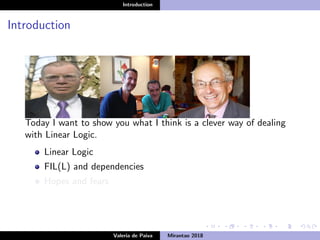 Introduction
Introduction
Today I want to show you what I think is a clever way of dealing
with Linear Logic.
Linear Logic
FIL(L) and dependencies
Hopes and fears
Valeria de Paiva Mirantao 2018
 