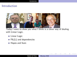 Introduction
Introduction
Today I want to show you what I think is a clever way of dealing
with Linear Logic.
Linear Logic
FIL(L) and dependencies
Hopes and fears
Valeria de Paiva Mirantao 2018
 
