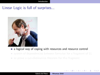 Introduction
Linear Logic is full of surprises...
a logical way of coping with resources and resource control
system of dependencies between formulae for a fragment of LL
to prove a cut-elimination theorem for this fragment
Valeria de Paiva Mirantao 2018
 