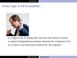 Introduction
Linear Logic is full of surprises...
a logical way of coping with resources and resource control
system of dependencies between formulae for a fragment of LL
to prove a cut-elimination theorem for this fragment
Valeria de Paiva Mirantao 2018
 
