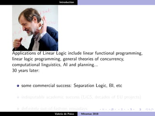 Introduction
Applications of Linear Logic include linear functional programming,
linear logic programming, general theories of concurrency,
computational linguistics, AI and planning...
30 years later:
some commercial success: Separation Logic, BI, etc
indisputable academic success (LiCS, decades of EU projects)
deﬁnitely out-of-fashion nowadays
Valeria de Paiva Mirantao 2018
 