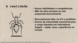 A realidade
• Novas habilidades e competências
• Mão de obra escassa ou mal
preparada tecnicamente
• Recrutamento feito via CV e portifolio
• Exame da maturidade emocional para
o cargo baseado em indicadores
frágeis – idade, sexo, experiência na
função
Fonte: https://dupress.deloitte.com/dup-us-en/focus/human-capital-trends/2017/future-workforce-changing-nature-of-work.html
 