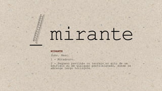 MIRANTE
Subs. Masc.
1 - Miradouro.
2 - Pequeno pavilhão ou terraço no alto de um
edifício ou em qualquer ponto elevado, donde se
abrange largo horizonte.
 
