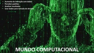 MUNDO COMPUTACIONAL
• Aumento de interação com dados
• Perceber padrões
• Analisar resultados
• Usar dados para tomada de decisão
 