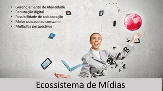 Ecossistema de Mídias
• Gerenciamento de Identidade
• Reputação digital
• Possibilidade de colaboração
• Maior cuidado ao consumir
• Múltiplas perspectivas
 
