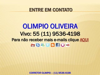 ENTRE EM CONTATO


     OLIMPIO OLIVEIRA
    Vivo: 55 (11) 9536-4198
Para não receber mais e-mails clique AQUI




         CORRETOR OLIMPIO – (11) 9536-4198
 