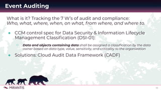 11
Event Auditing
What is it? Tracking the 7 W’s of audit and compliance:
Who, what, where, when, on what, from where, and where to.
● CCM control spec for Data Security & Information Lifecycle
Management Classiﬁcation (DSI-01):
○ Data and objects containing data shall be assigned a classiﬁcation by the data
owner based on data type, value, sensitivity, and criticality to the organization
● Solutions: Cloud Audit Data Framework (CADF)
 
