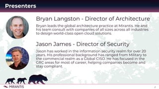 2
Bryan Langston - Director of Architecture
Bryan leads the global architecture practice at Mirantis. He and
his team consult with companies of all sizes across all industries
to design world-class open cloud solutions.
Jason James - Director of Security
Jason has worked in the information security realm for over 20
years. His professional background has ranged from Military to
the commercial realm as a Global CISO. He has focused in the
GRC areas for most of career, helping companies become and
stay compliant.
Presenters
 