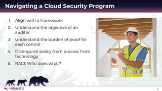 6
Navigating a Cloud Security Program
1. Align with a framework
2. Understand the objective of an
auditor
3. Understand the burden of proof for
each control
4. Distinguish policy from process from
technology
5. RACI: Who does what?
 