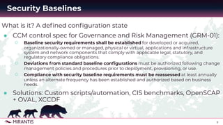 9
What is it? A deﬁned conﬁguration state
● CCM control spec for Governance and Risk Management (GRM-01):
○ Baseline security requirements shall be established for developed or acquired,
organizationally-owned or managed, physical or virtual, applications and infrastructure
system and network components that comply with applicable legal, statutory, and
regulatory compliance obligations.
○ Deviations from standard baseline conﬁgurations must be authorized following change
management policies and procedures prior to deployment, provisioning, or use.
○ Compliance with security baseline requirements must be reassessed at least annually
unless an alternate frequency has been established and authorized based on business
needs.
● Solutions: Custom scripts/automation, CIS benchmarks, OpenSCAP
+ OVAL, XCCDF
Security Baselines
 