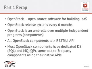 CONFIDENTIAL 
MIRANTIS 
©© 
M 
MIRAIRNATNIST 
I2S0 
21031 
2 
PAGE 
22 
Part 1 Recap 
• OpenStack – open source software for building IaaS 
• OpenStack release cycle is every 6 months 
• OpenStack is an umbrella over multiple independent 
programs (components) 
• All OpenStack components talk RESTful API 
• Most OpenStack components have dedicated DB 
(SQL) and MQ (QP), some talk to 3rd party 
components using their native APIs 
 