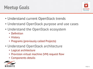 CONFIDENTIAL 
MIRANTIS 
©© 
M 
MIRAIRNATNIST 
I2S0 
21031 
2 
PAGE 
3 
Meetup Goals 
• Understand current OpenStack trends 
• Understand OpenStack purpose and use cases 
• Understand the OpenStack ecosystem 
• Definition 
• History 
• Programs (previously called Projects) 
• Understand OpenStack architecture 
• Logical architecture 
• Provision virtual machine (VM) request flow 
• Components details 
 