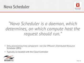 CONFIDENTIAL 
MIRANTIS 
©© 
M 
MIRAIRNATNIST 
I2S0 
21031 
2 
PAGE 
36 
Nova Scheduler 
“Nova Scheduler is a daemon, which 
determines, on which compute host the 
request should run.” 
• Only provisioning time component—not like VMware’s Distributed Resource 
Scheduler (DRS) 
• Typically co-located with the Cloud Controller 
 