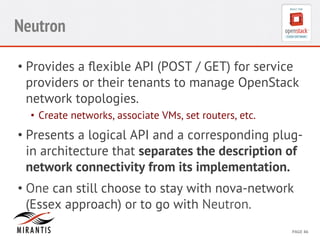 CONFIDENTIAL 
MIRANTIS 
©© 
M 
MIRAIRNATNIST 
I2S0 
21031 
2 
PAGE 
46 
Neutron 
• Provides a flexible API (POST / GET) for service 
providers or their tenants to manage OpenStack 
network topologies. 
• Create networks, associate VMs, set routers, etc. 
• Presents a logical API and a corresponding plug-in 
architecture that separates the description of 
network connectivity from its implementation. 
• One can still choose to stay with nova-network 
(Essex approach) or to go with Neutron. 
 