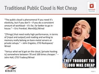 Traditional Public Cloud is Not Cheap 
“The 
public 
cloud 
is 
phenomenal 
if 
you 
need 
it’s 
elas?city, 
but 
if 
you 
don’t 
– 
if 
you 
do 
a 
consistent 
amount 
of 
workload 
– 
it’s 
far, 
far 
beUer 
to 
go 
in-­‐ 
house.” 
– 
Eric 
Frenkiel, 
MemSQL/Wired 
“[Things] 
that 
need 
really 
high 
performance, 
in 
terms 
of 
[input 
and 
output] 
and 
reading 
and 
wri?ng 
to 
memory 
really 
belong 
on 
bare-­‐metal 
servers 
or 
private 
setups.” 
– 
John 
Engates, 
CTO 
Rackspace/ 
Wired 
“Versus 
what 
we’d 
get 
on 
the 
cloud, 
[private 
hos?ng 
is] 
somewhere 
between 
70 
and 
100 
?mes 
cheaper.” 
– 
John 
Hall, 
CTO 
Tradesy/Wired 
CONFIDENTIAL 
MIRANTIS 
©© 
M 
MIRAIRNATNIST 
I2S0 
21031 
2 
PAGE 
5 
 