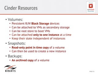 CONFIDENTIAL 
MIRANTIS 
©© 
M 
MIRAIRNATNIST 
I2S0 
21031 
2 
PAGE 
51 
Cinder Resources 
• Volumes: 
• Persistent R/W Block Storage devices 
• Can be attached to VMs as secondary storage 
• Can be root store to boot VMs 
• Can be attached only to one instance at a time 
• Keep their state independent of instances 
• Snapshots: 
• Read-only point in time copy of a volume 
• Can then be used to create a new instance 
• Backups: 
• An archived copy of a volume 
 