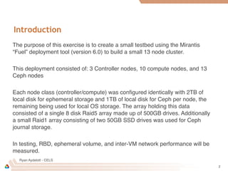 Ryan Aydelott - CELS
Introduction
The purpose of this exercise is to create a small testbed using the Mirantis
“Fuel” deployment tool (version 6.0) to build a small 13 node cluster.
This deployment consisted of: 3 Controller nodes, 10 compute nodes, and 13
Ceph nodes
Each node class (controller/compute) was conﬁgured identically with 2TB of
local disk for ephemeral storage and 1TB of local disk for Ceph per node, the
remaining being used for local OS storage. The array holding this data
consisted of a single 8 disk Raid5 array made up of 500GB drives. Additionally
a small Raid1 array consisting of two 50GB SSD drives was used for Ceph
journal storage.
In testing, RBD, ephemeral volume, and inter-VM network performance will be
measured.
2
 