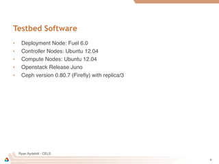 Ryan Aydelott - CELS
Testbed Software
‣ Deployment Node: Fuel 6.0
‣ Controller Nodes: Ubuntu 12.04
‣ Compute Nodes: Ubuntu 12.04
‣ Openstack Release Juno
‣ Ceph version 0.80.7 (Fireﬂy) with replica/3
4
 