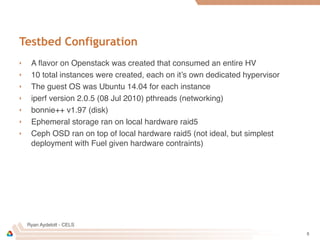 Ryan Aydelott - CELS
Testbed Configuration
‣ A ﬂavor on Openstack was created that consumed an entire HV
‣ 10 total instances were created, each on it’s own dedicated hypervisor
‣ The guest OS was Ubuntu 14.04 for each instance
‣ iperf version 2.0.5 (08 Jul 2010) pthreads (networking)
‣ bonnie++ v1.97 (disk)
‣ Ephemeral storage ran on local hardware raid5
‣ Ceph OSD ran on top of local hardware raid5 (not ideal, but simplest
deployment with Fuel given hardware contraints)
5
 