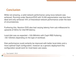 Ryan Aydelott - CELS
Conclusion
While not amazing, a solid network performance using nova-network was
achieved. Running under Neutron/OVS with VLAN segmentation was less then
ideal and only achieved 10% of theoretical network performance under the best
of circumstances.
Furthering this, Neutron OVS also had varying latency from sub millisecond to
upwards of 50ms for interVM latency.
Local disk was as expected ~130-280mb/s with Ceph RBD ﬂuttering
~50-125mb/s depending on the type of workload.
Disk performance could certainly be improved with better local disks and a
more optimal Ceph conﬁguration, however as a generic deployment this
conﬁguration would work for most basic use cases.
9
 